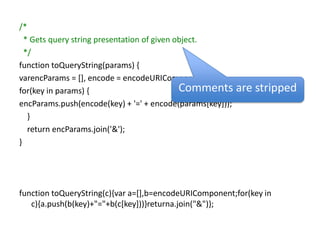 /*  * Gets query string presentation of given object.  */function toQueryString(params) {varencParams = [], encode = encodeURIComponent;for(key in params) {encParams.push(encode(key) + '=' + encode(params[key]));    }    return encParams.join('&');}function toQueryString(c){var a=[],b=encodeURIComponent;for(key in c){a.push(b(key)+"="+b(c[key]))}returna.join("&")};Comments are stripped