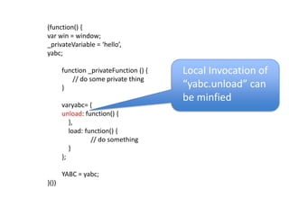(function() {var win = window; _privateVariable = ‘hello’,yabc;function _privateFunction () {	// do some private thing}varyabc= {unload: function() {    },    load: function() {			// do something    }};YABC = yabc;}())Local Invocation of “yabc.unload” can be minfied