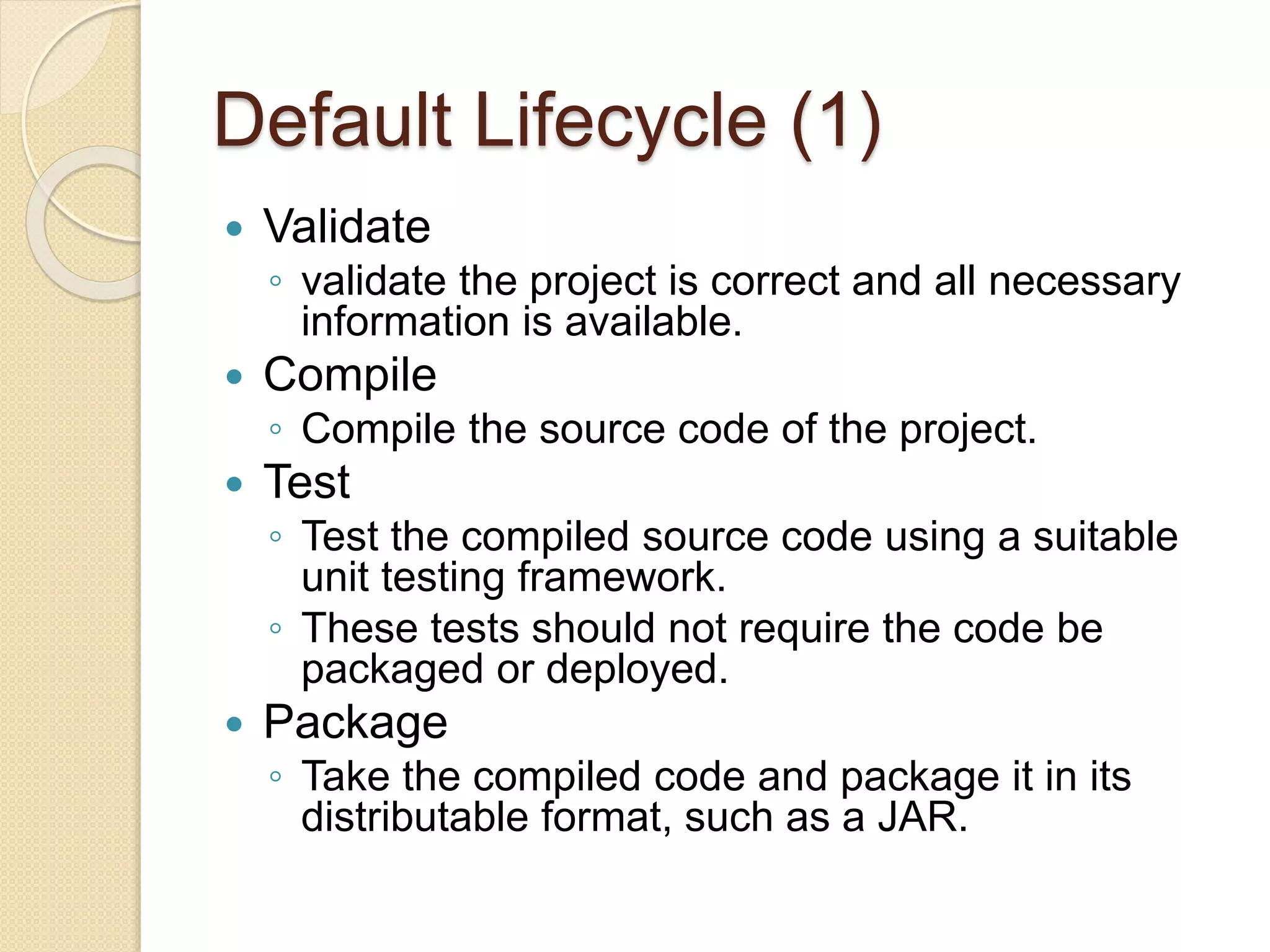 Default Lifecycle (1)
 Validate
◦ validate the project is correct and all necessary
information is available.
 Compile
◦ Compile the source code of the project.
 Test
◦ Test the compiled source code using a suitable
unit testing framework.
◦ These tests should not require the code be
packaged or deployed.
 Package
◦ Take the compiled code and package it in its
distributable format, such as a JAR.
 