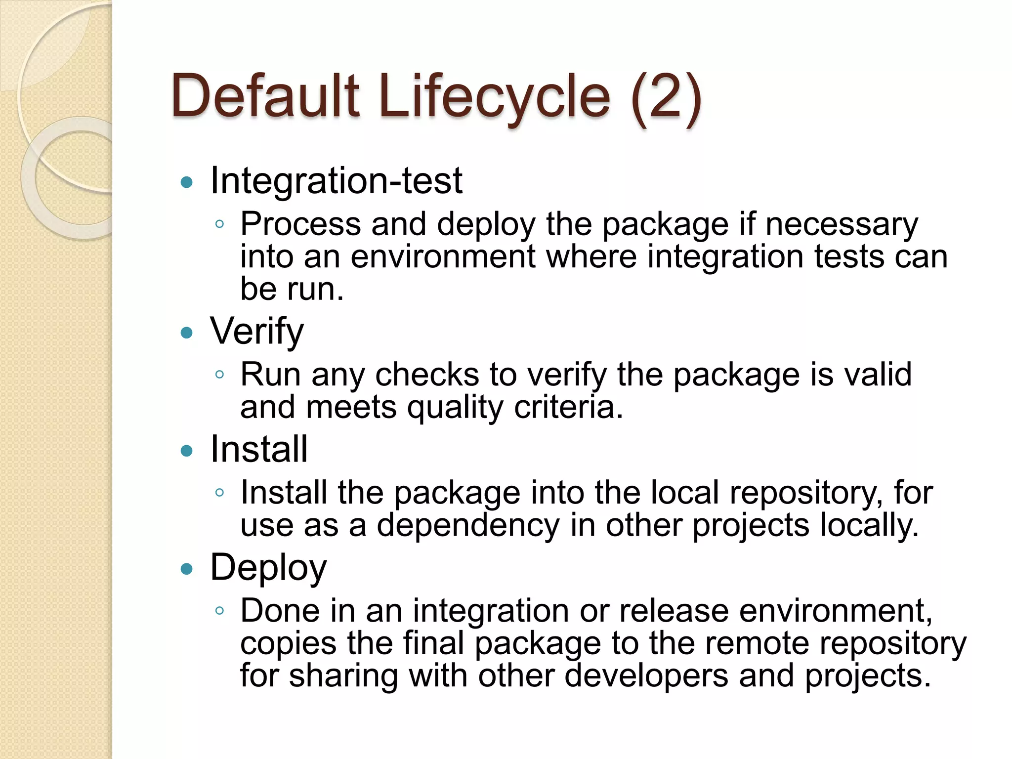 Default Lifecycle (2)
 Integration-test
◦ Process and deploy the package if necessary
into an environment where integration tests can
be run.
 Verify
◦ Run any checks to verify the package is valid
and meets quality criteria.
 Install
◦ Install the package into the local repository, for
use as a dependency in other projects locally.
 Deploy
◦ Done in an integration or release environment,
copies the final package to the remote repository
for sharing with other developers and projects.
 