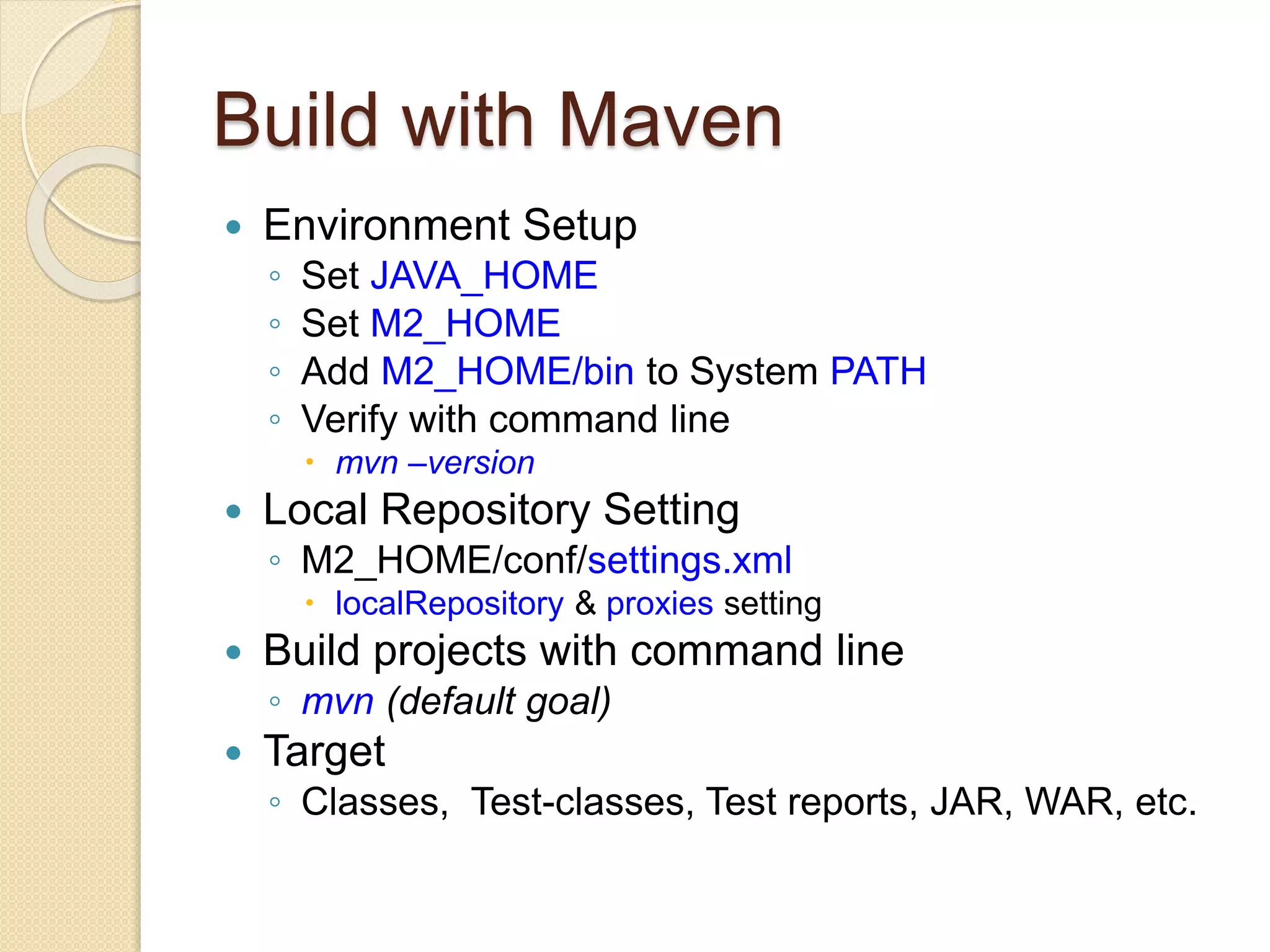 Build with Maven
 Environment Setup
◦ Set JAVA_HOME
◦ Set M2_HOME
◦ Add M2_HOME/bin to System PATH
◦ Verify with command line
 mvn –version
 Local Repository Setting
◦ M2_HOME/conf/settings.xml
 localRepository & proxies setting
 Build projects with command line
◦ mvn (default goal)
 Target
◦ Classes, Test-classes, Test reports, JAR, WAR, etc.
 