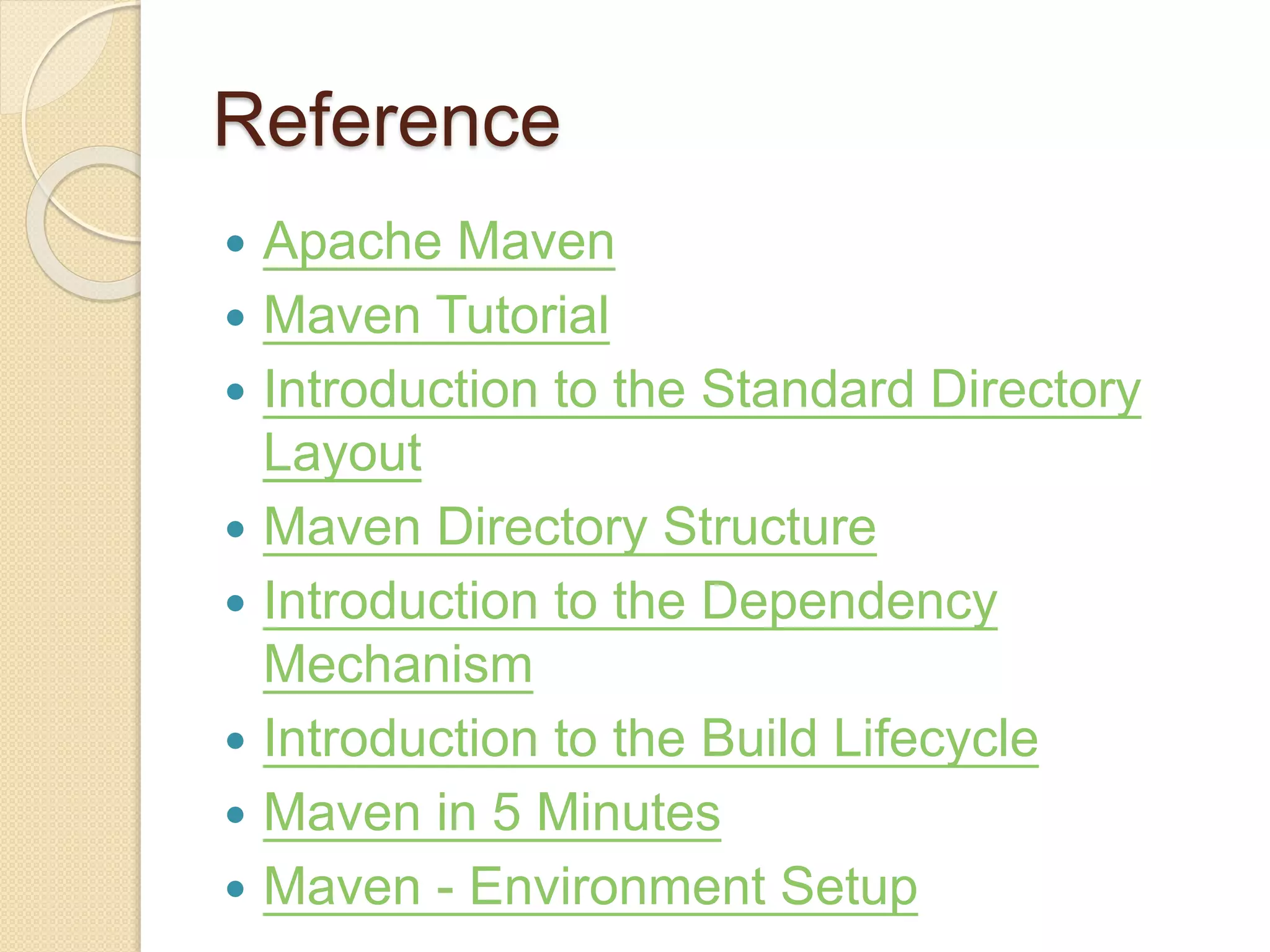 Reference
 Apache Maven
 Maven Tutorial
 Introduction to the Standard Directory
Layout
 Maven Directory Structure
 Introduction to the Dependency
Mechanism
 Introduction to the Build Lifecycle
 Maven in 5 Minutes
 Maven - Environment Setup
 
