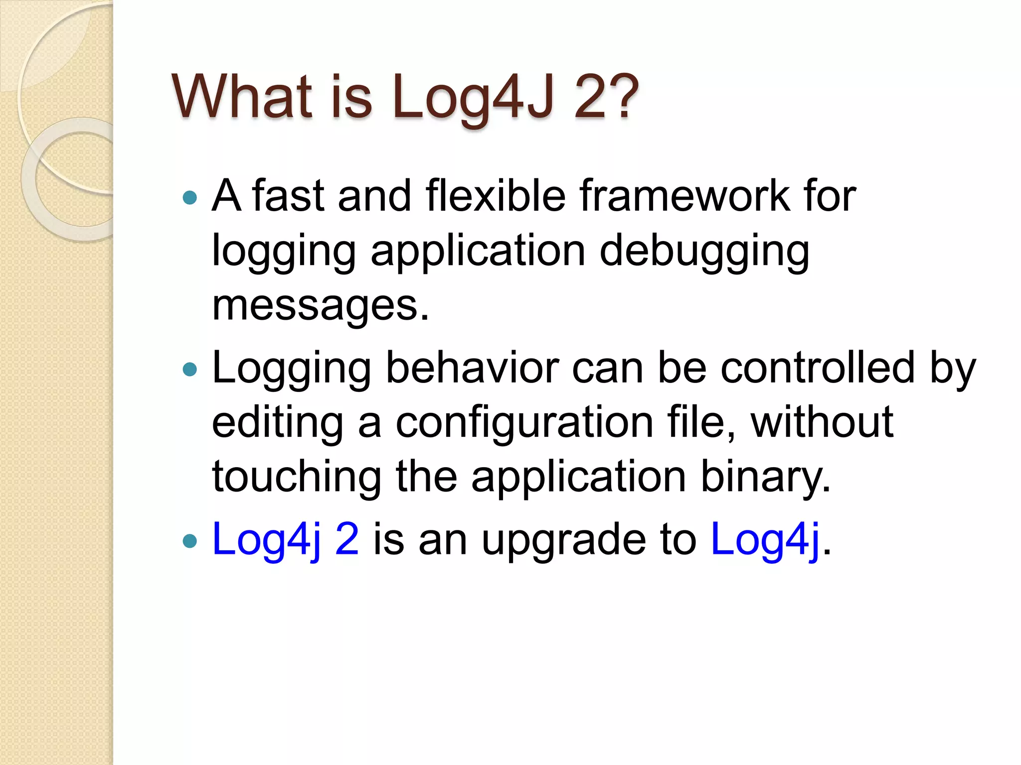 What is Log4J 2?
 A fast and flexible framework for
logging application debugging
messages.
 Logging behavior can be controlled by
editing a configuration file, without
touching the application binary.
 Log4j 2 is an upgrade to Log4j.
 