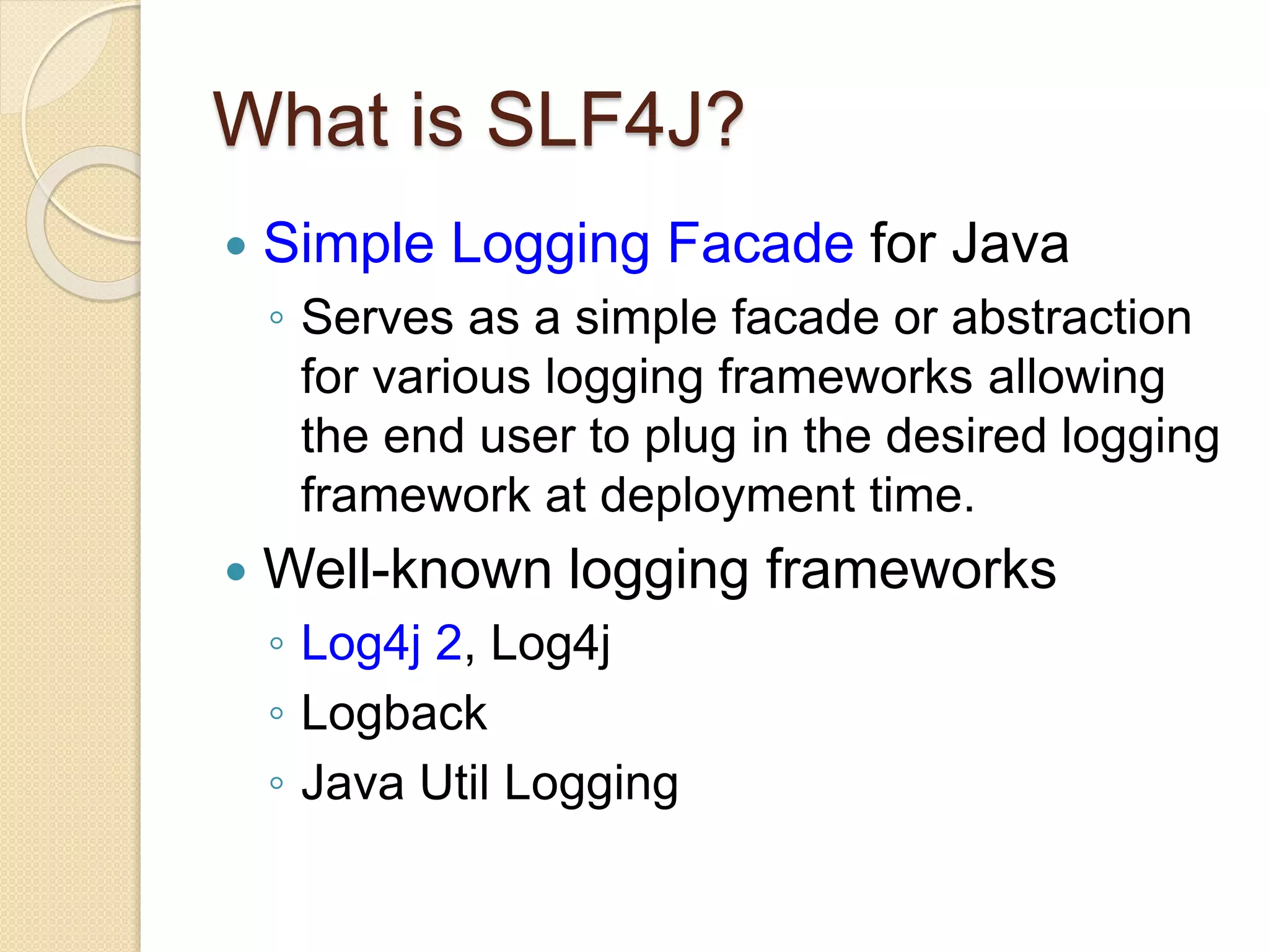 What is SLF4J?
 Simple Logging Facade for Java
◦ Serves as a simple facade or abstraction
for various logging frameworks allowing
the end user to plug in the desired logging
framework at deployment time.
 Well-known logging frameworks
◦ Log4j 2, Log4j
◦ Logback
◦ Java Util Logging
 