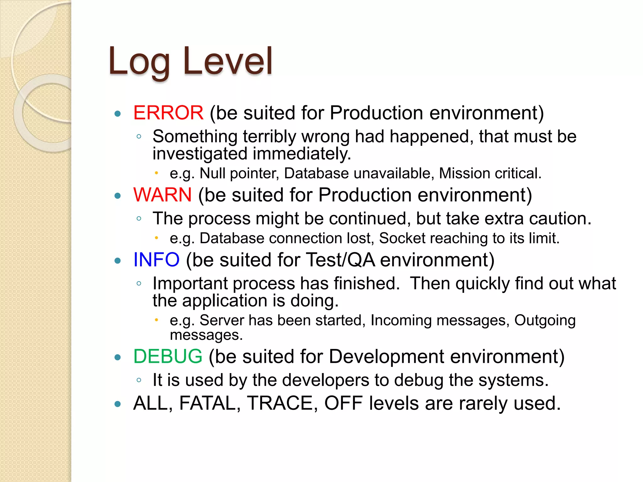 Log Level
 ERROR (be suited for Production environment)
◦ Something terribly wrong had happened, that must be
investigated immediately.
 e.g. Null pointer, Database unavailable, Mission critical.
 WARN (be suited for Production environment)
◦ The process might be continued, but take extra caution.
 e.g. Database connection lost, Socket reaching to its limit.
 INFO (be suited for Test/QA environment)
◦ Important process has finished. Then quickly find out what
the application is doing.
 e.g. Server has been started, Incoming messages, Outgoing
messages.
 DEBUG (be suited for Development environment)
◦ It is used by the developers to debug the systems.
 ALL, FATAL, TRACE, OFF levels are rarely used.
 