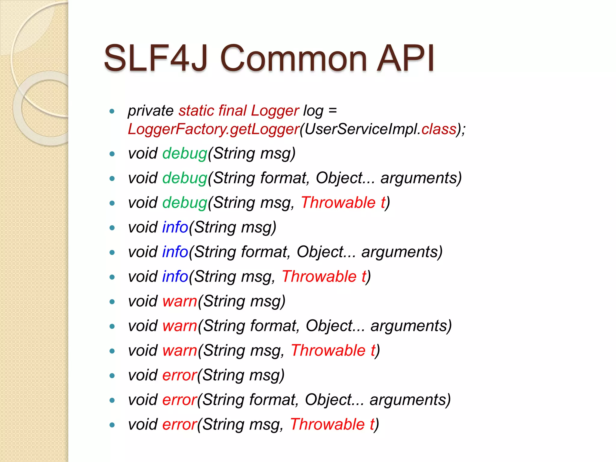 SLF4J Common API
 private static final Logger log =
LoggerFactory.getLogger(UserServiceImpl.class);
 void debug(String msg)
 void debug(String format, Object... arguments)
 void debug(String msg, Throwable t)
 void info(String msg)
 void info(String format, Object... arguments)
 void info(String msg, Throwable t)
 void warn(String msg)
 void warn(String format, Object... arguments)
 void warn(String msg, Throwable t)
 void error(String msg)
 void error(String format, Object... arguments)
 void error(String msg, Throwable t)
 