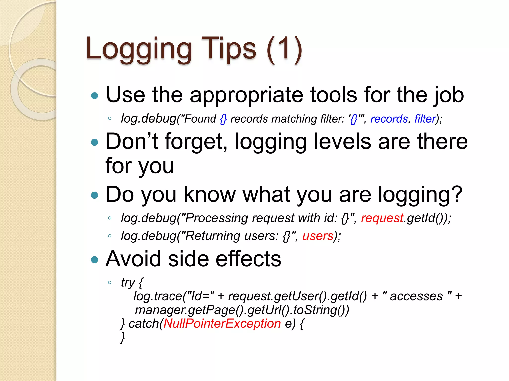 Logging Tips (1)
 Use the appropriate tools for the job
◦ log.debug("Found {} records matching filter: '{}'", records, filter);
 Don’t forget, logging levels are there
for you
 Do you know what you are logging?
◦ log.debug("Processing request with id: {}", request.getId());
◦ log.debug("Returning users: {}", users);
 Avoid side effects
◦ try {
log.trace("Id=" + request.getUser().getId() + " accesses " +
manager.getPage().getUrl().toString())
} catch(NullPointerException e) {
}
 