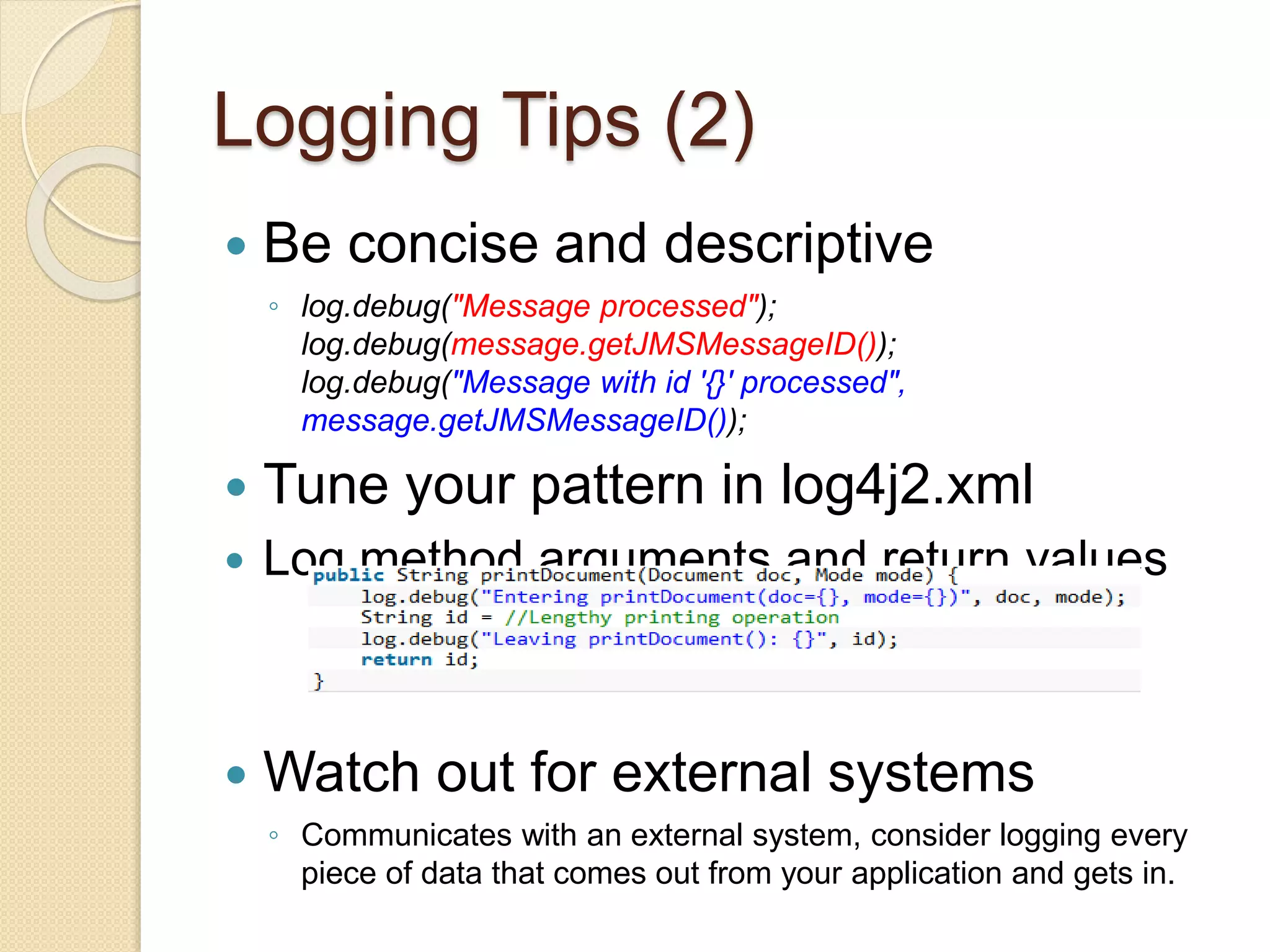 Logging Tips (2)
 Be concise and descriptive
◦ log.debug("Message processed");
log.debug(message.getJMSMessageID());
log.debug("Message with id '{}' processed",
message.getJMSMessageID());
 Tune your pattern in log4j2.xml
 Log method arguments and return values
 Watch out for external systems
◦ Communicates with an external system, consider logging every
piece of data that comes out from your application and gets in.
 