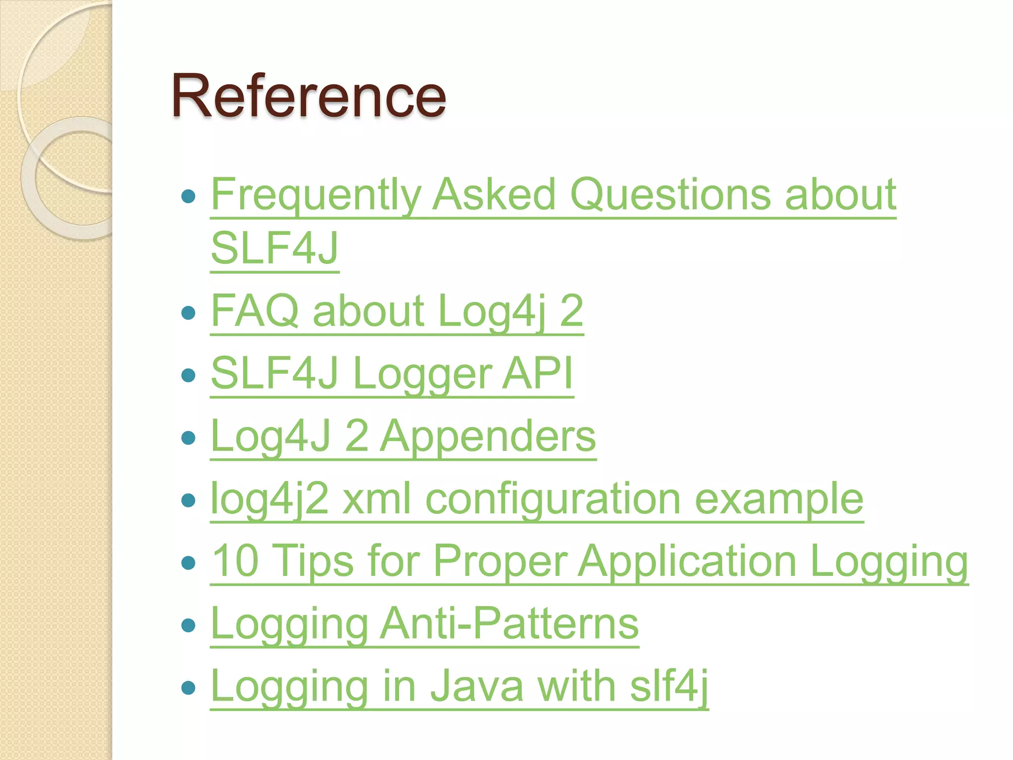 Reference
 Frequently Asked Questions about
SLF4J
 FAQ about Log4j 2
 SLF4J Logger API
 Log4J 2 Appenders
 log4j2 xml configuration example
 10 Tips for Proper Application Logging
 Logging Anti-Patterns
 Logging in Java with slf4j
 