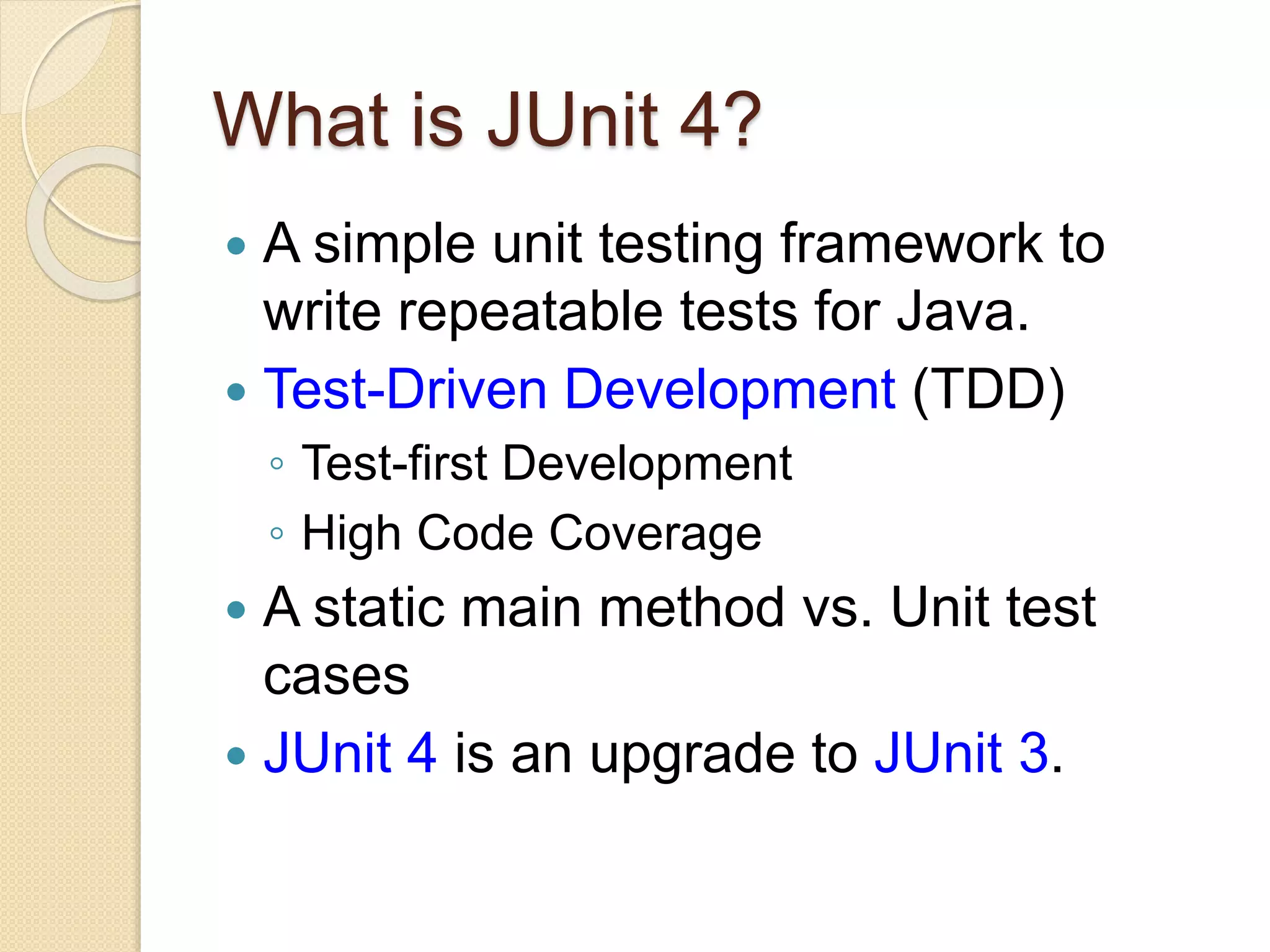What is JUnit 4?
 A simple unit testing framework to
write repeatable tests for Java.
 Test-Driven Development (TDD)
◦ Test-first Development
◦ High Code Coverage
 A static main method vs. Unit test
cases
 JUnit 4 is an upgrade to JUnit 3.
 
