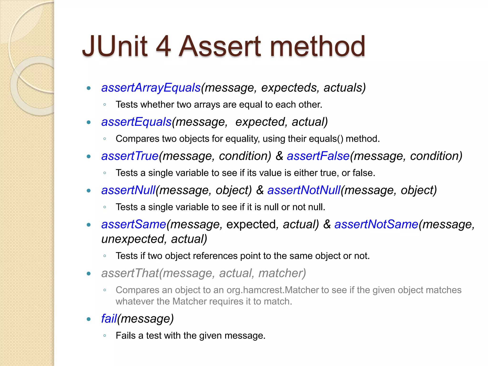 JUnit 4 Assert method
 assertArrayEquals(message, expecteds, actuals)
◦ Tests whether two arrays are equal to each other.
 assertEquals(message, expected, actual)
◦ Compares two objects for equality, using their equals() method.
 assertTrue(message, condition) & assertFalse(message, condition)
◦ Tests a single variable to see if its value is either true, or false.
 assertNull(message, object) & assertNotNull(message, object)
◦ Tests a single variable to see if it is null or not null.
 assertSame(message, expected, actual) & assertNotSame(message,
unexpected, actual)
◦ Tests if two object references point to the same object or not.
 assertThat(message, actual, matcher)
◦ Compares an object to an org.hamcrest.Matcher to see if the given object matches
whatever the Matcher requires it to match.
 fail(message)
◦ Fails a test with the given message.
 