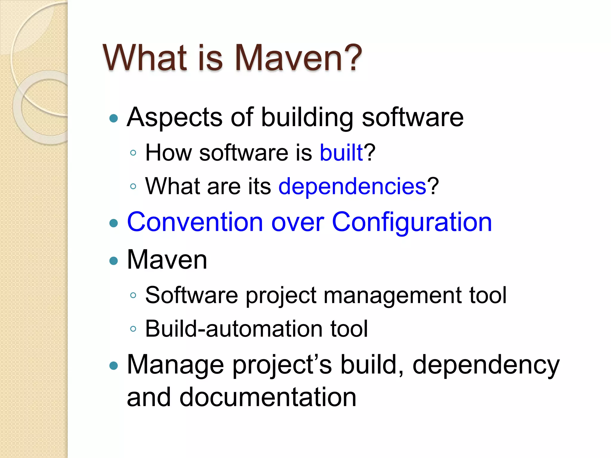 What is Maven?
 Aspects of building software
◦ How software is built?
◦ What are its dependencies?
 Convention over Configuration
 Maven
◦ Software project management tool
◦ Build-automation tool
 Manage project’s build, dependency
and documentation
 