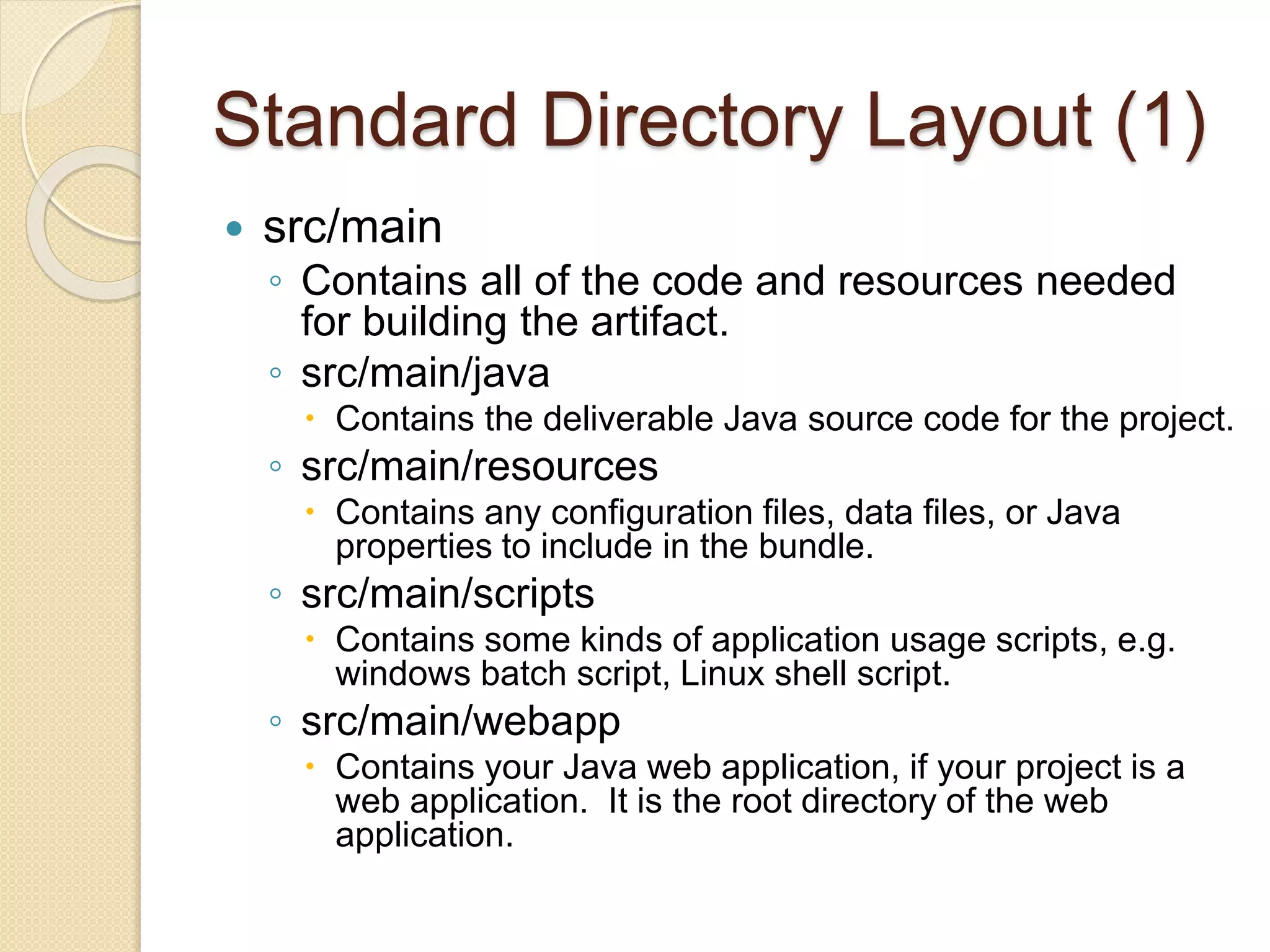 Standard Directory Layout (1)
 src/main
◦ Contains all of the code and resources needed
for building the artifact.
◦ src/main/java
 Contains the deliverable Java source code for the project.
◦ src/main/resources
 Contains any configuration files, data files, or Java
properties to include in the bundle.
◦ src/main/scripts
 Contains some kinds of application usage scripts, e.g.
windows batch script, Linux shell script.
◦ src/main/webapp
 Contains your Java web application, if your project is a
web application. It is the root directory of the web
application.
 