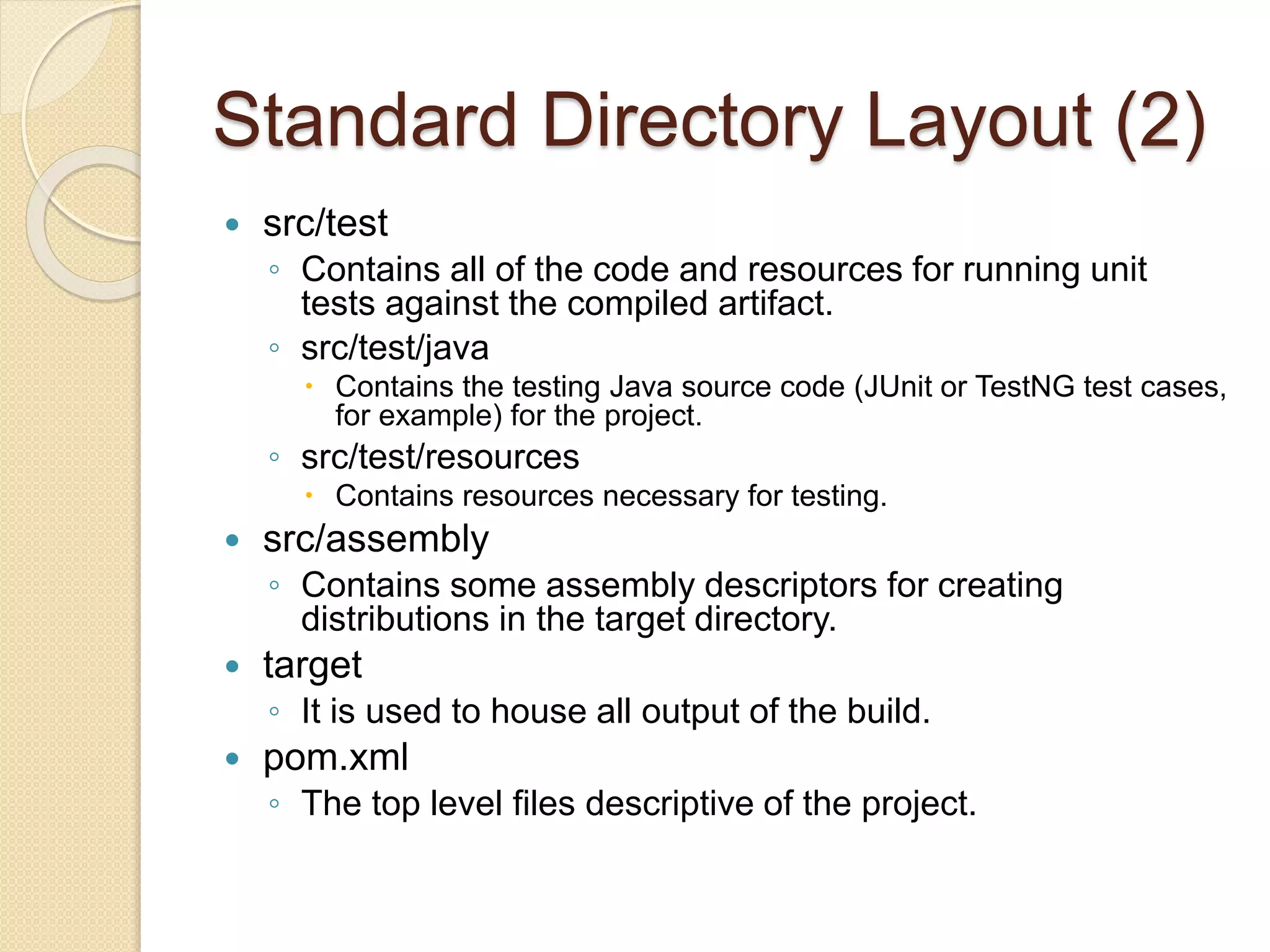 Standard Directory Layout (2)
 src/test
◦ Contains all of the code and resources for running unit
tests against the compiled artifact.
◦ src/test/java
 Contains the testing Java source code (JUnit or TestNG test cases,
for example) for the project.
◦ src/test/resources
 Contains resources necessary for testing.
 src/assembly
◦ Contains some assembly descriptors for creating
distributions in the target directory.
 target
◦ It is used to house all output of the build.
 pom.xml
◦ The top level files descriptive of the project.
 
