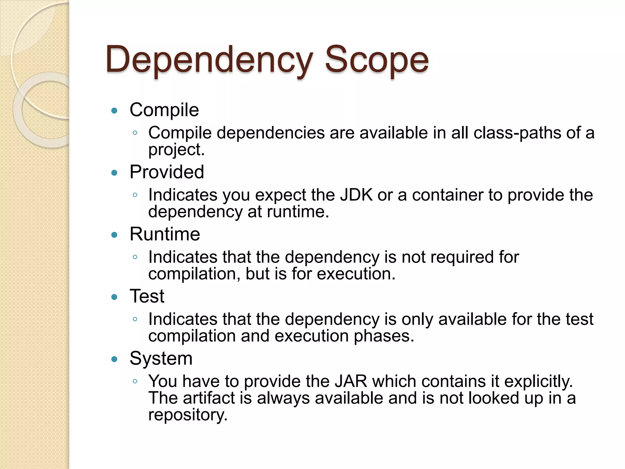 Dependency Scope
 Compile
◦ Compile dependencies are available in all class-paths of a
project.
 Provided
◦ Indicates you expect the JDK or a container to provide the
dependency at runtime.
 Runtime
◦ Indicates that the dependency is not required for
compilation, but is for execution.
 Test
◦ Indicates that the dependency is only available for the test
compilation and execution phases.
 System
◦ You have to provide the JAR which contains it explicitly.
The artifact is always available and is not looked up in a
repository.
 