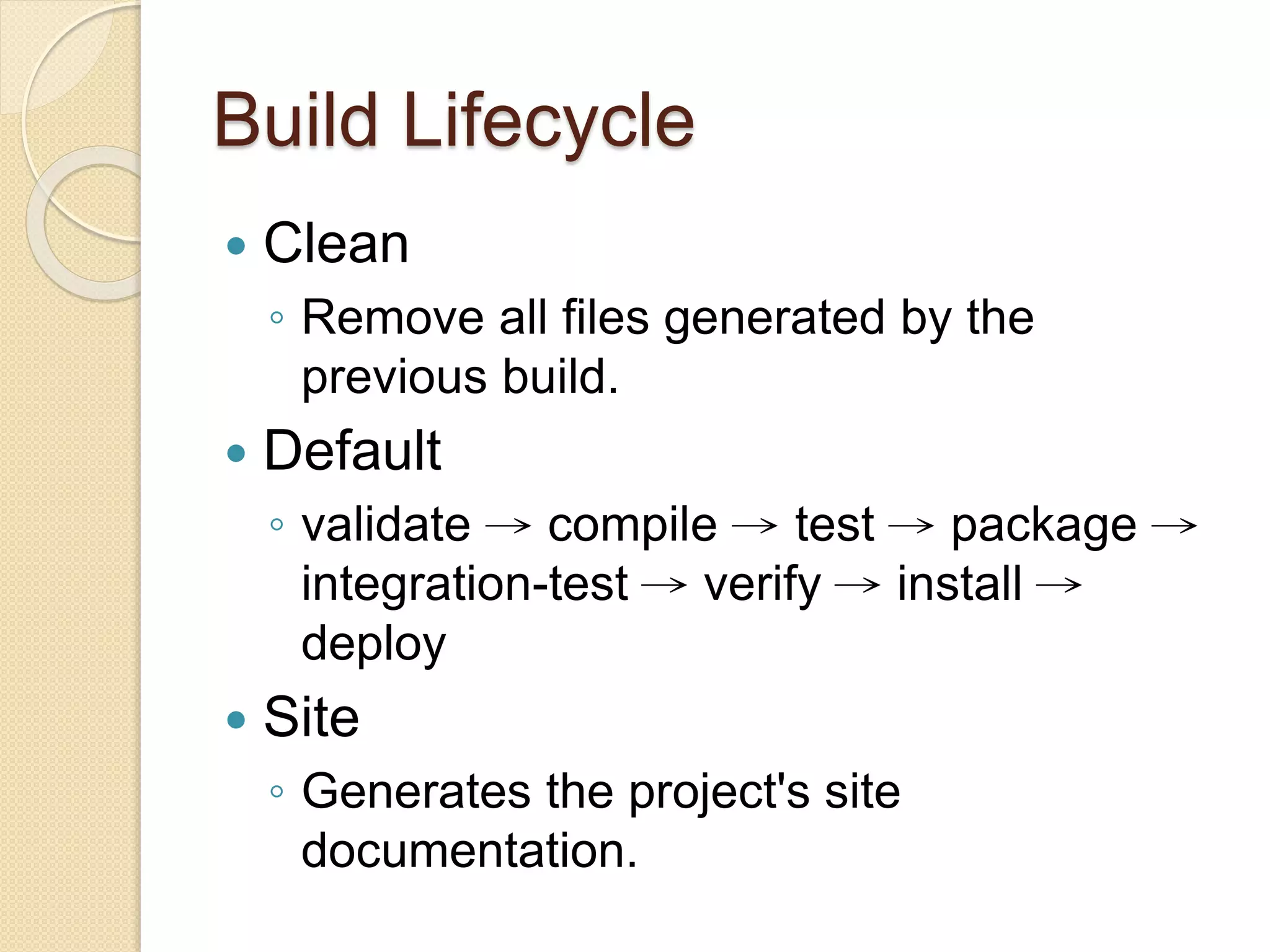 Build Lifecycle
 Clean
◦ Remove all files generated by the
previous build.
 Default
◦ validate → compile → test → package →
integration-test → verify → install →
deploy
 Site
◦ Generates the project's site
documentation.
 