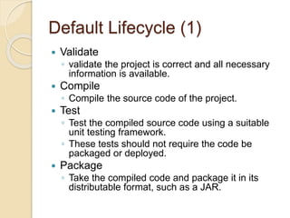 Default Lifecycle (1)
 Validate
◦ validate the project is correct and all necessary
information is available.
 Compile
◦ Compile the source code of the project.
 Test
◦ Test the compiled source code using a suitable
unit testing framework.
◦ These tests should not require the code be
packaged or deployed.
 Package
◦ Take the compiled code and package it in its
distributable format, such as a JAR.
 