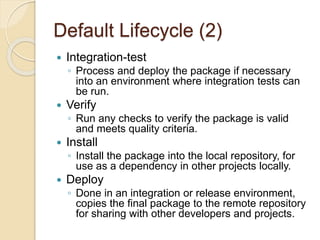 Default Lifecycle (2)
 Integration-test
◦ Process and deploy the package if necessary
into an environment where integration tests can
be run.
 Verify
◦ Run any checks to verify the package is valid
and meets quality criteria.
 Install
◦ Install the package into the local repository, for
use as a dependency in other projects locally.
 Deploy
◦ Done in an integration or release environment,
copies the final package to the remote repository
for sharing with other developers and projects.
 