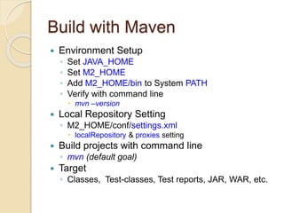 Build with Maven
 Environment Setup
◦ Set JAVA_HOME
◦ Set M2_HOME
◦ Add M2_HOME/bin to System PATH
◦ Verify with command line
 mvn –version
 Local Repository Setting
◦ M2_HOME/conf/settings.xml
 localRepository & proxies setting
 Build projects with command line
◦ mvn (default goal)
 Target
◦ Classes, Test-classes, Test reports, JAR, WAR, etc.
 
