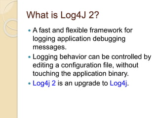 What is Log4J 2?
 A fast and flexible framework for
logging application debugging
messages.
 Logging behavior can be controlled by
editing a configuration file, without
touching the application binary.
 Log4j 2 is an upgrade to Log4j.
 