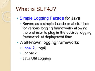 What is SLF4J?
 Simple Logging Facade for Java
◦ Serves as a simple facade or abstraction
for various logging frameworks allowing
the end user to plug in the desired logging
framework at deployment time.
 Well-known logging frameworks
◦ Log4j 2, Log4j
◦ Logback
◦ Java Util Logging
 