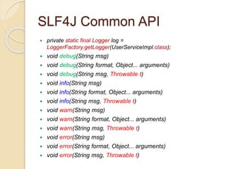 SLF4J Common API
 private static final Logger log =
LoggerFactory.getLogger(UserServiceImpl.class);
 void debug(String msg)
 void debug(String format, Object... arguments)
 void debug(String msg, Throwable t)
 void info(String msg)
 void info(String format, Object... arguments)
 void info(String msg, Throwable t)
 void warn(String msg)
 void warn(String format, Object... arguments)
 void warn(String msg, Throwable t)
 void error(String msg)
 void error(String format, Object... arguments)
 void error(String msg, Throwable t)
 