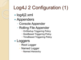 Log4J 2 Configuration (1)
 log4j2.xml
 Appenders
◦ Console Appender
◦ Rolling File Appender
 OnStartup Triggering Policy
 SizeBased Triggering Policy
 TimeBased Triggering Policy
 Loggers
 Root Logger
 Named Logger
 Named Hierarchy
 