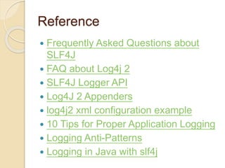 Reference
 Frequently Asked Questions about
SLF4J
 FAQ about Log4j 2
 SLF4J Logger API
 Log4J 2 Appenders
 log4j2 xml configuration example
 10 Tips for Proper Application Logging
 Logging Anti-Patterns
 Logging in Java with slf4j
 