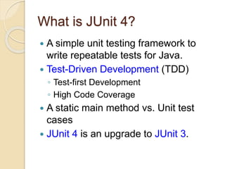 What is JUnit 4?
 A simple unit testing framework to
write repeatable tests for Java.
 Test-Driven Development (TDD)
◦ Test-first Development
◦ High Code Coverage
 A static main method vs. Unit test
cases
 JUnit 4 is an upgrade to JUnit 3.
 
