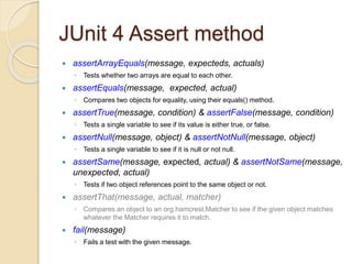 JUnit 4 Assert method
 assertArrayEquals(message, expecteds, actuals)
◦ Tests whether two arrays are equal to each other.
 assertEquals(message, expected, actual)
◦ Compares two objects for equality, using their equals() method.
 assertTrue(message, condition) & assertFalse(message, condition)
◦ Tests a single variable to see if its value is either true, or false.
 assertNull(message, object) & assertNotNull(message, object)
◦ Tests a single variable to see if it is null or not null.
 assertSame(message, expected, actual) & assertNotSame(message,
unexpected, actual)
◦ Tests if two object references point to the same object or not.
 assertThat(message, actual, matcher)
◦ Compares an object to an org.hamcrest.Matcher to see if the given object matches
whatever the Matcher requires it to match.
 fail(message)
◦ Fails a test with the given message.
 