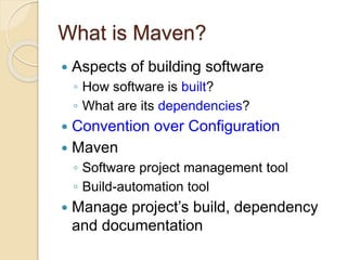 What is Maven?
 Aspects of building software
◦ How software is built?
◦ What are its dependencies?
 Convention over Configuration
 Maven
◦ Software project management tool
◦ Build-automation tool
 Manage project’s build, dependency
and documentation
 