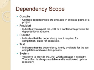 Dependency Scope
 Compile
◦ Compile dependencies are available in all class-paths of a
project.
 Provided
◦ Indicates you expect the JDK or a container to provide the
dependency at runtime.
 Runtime
◦ Indicates that the dependency is not required for
compilation, but is for execution.
 Test
◦ Indicates that the dependency is only available for the test
compilation and execution phases.
 System
◦ You have to provide the JAR which contains it explicitly.
The artifact is always available and is not looked up in a
repository.
 
