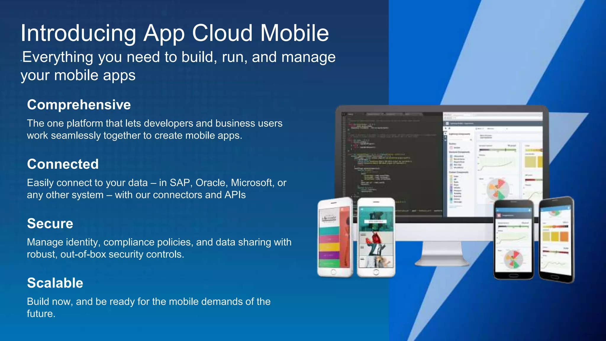 Introducing App Cloud Mobile Everything you need to build, run, and manage your mobile apps Comprehensive The one platform that lets developers and business users work seamlessly together to create mobile apps. Connected Easily connect to your data – in SAP, Oracle, Microsoft, or any other system – with our connectors and APIs Secure Manage identity, compliance policies, and data sharing with robust, out-of-box security controls. Scalable Build now, and be ready for the mobile demands of the future. 
