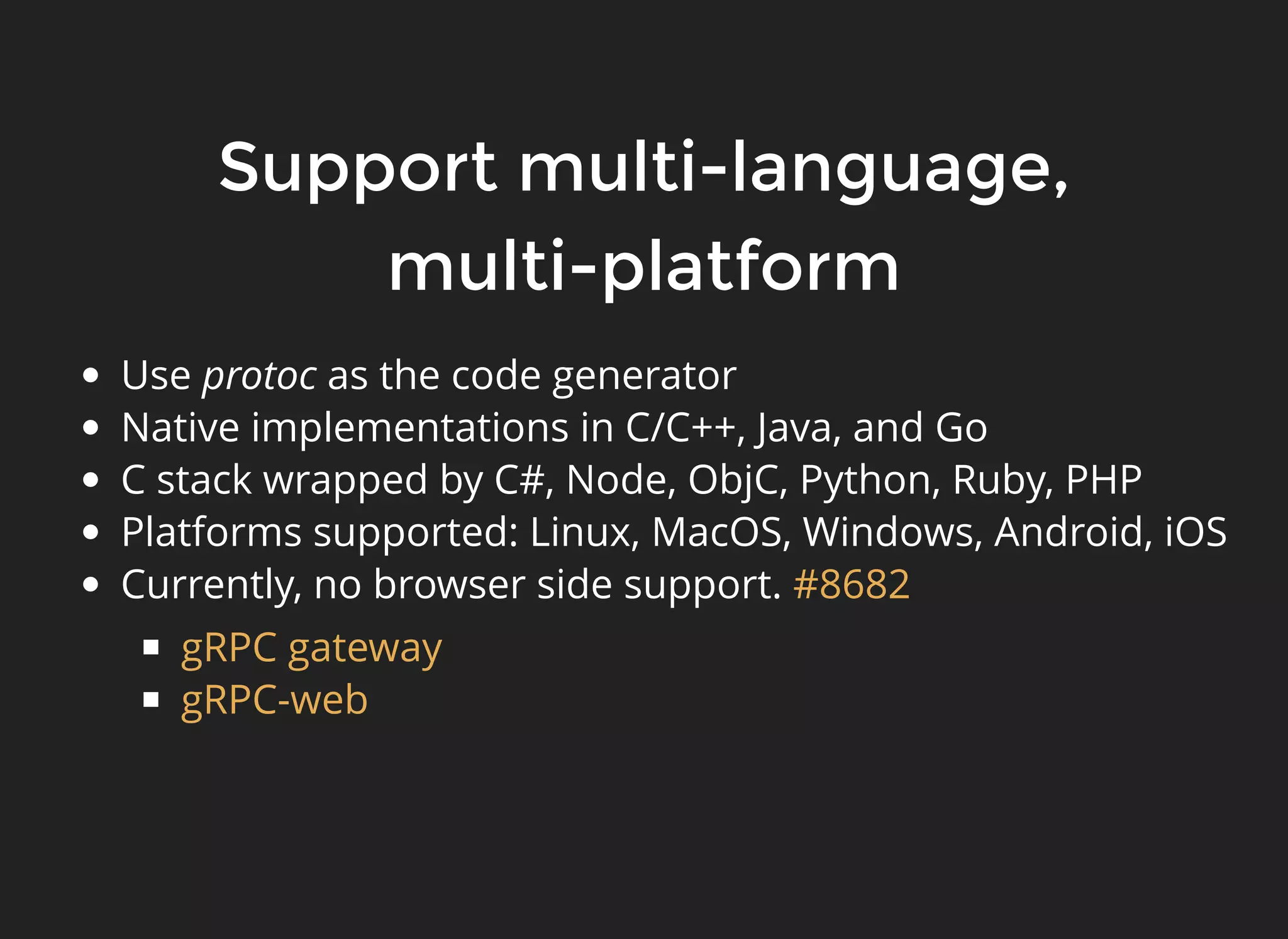 Support multi-language,Support multi-language, multi-platformmulti-platform Use protoc as the code generator Native implementations in C/C++, Java, and Go C stack wrapped by C#, Node, ObjC, Python, Ruby, PHP Platforms supported: Linux, MacOS, Windows, Android, iOS Currently, no browser side support. #8682 gRPC gateway gRPC-web 