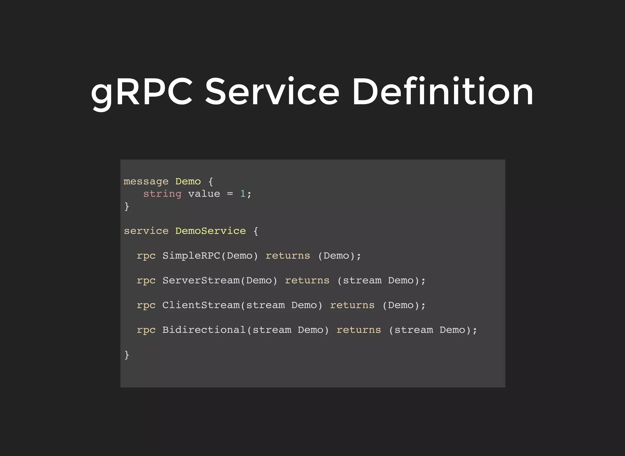 gRPC Service DefinitiongRPC Service Definition message Demo { string value = 1; } service DemoService { rpc SimpleRPC(Demo) returns (Demo); rpc ServerStream(Demo) returns (stream Demo); rpc ClientStream(stream Demo) returns (Demo); rpc Bidirectional(stream Demo) returns (stream Demo); } 