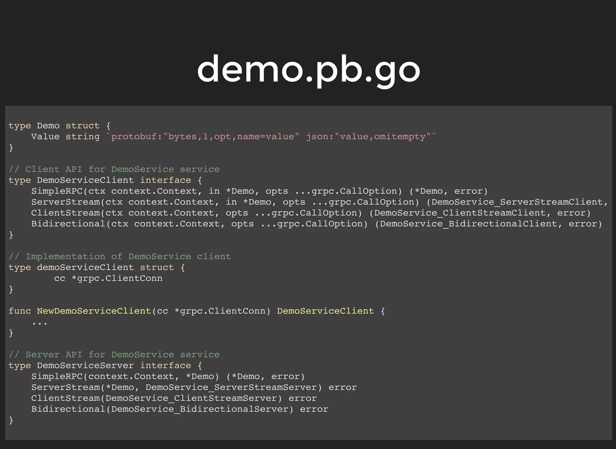 demo.pb.godemo.pb.go type Demo struct { Value string `protobuf:"bytes,1,opt,name=value" json:"value,omitempty"` } // Client API for DemoService service type DemoServiceClient interface { SimpleRPC(ctx context.Context, in *Demo, opts ...grpc.CallOption) (*Demo, error) ServerStream(ctx context.Context, in *Demo, opts ...grpc.CallOption) (DemoService_ServerStreamClient, ClientStream(ctx context.Context, opts ...grpc.CallOption) (DemoService_ClientStreamClient, error) Bidirectional(ctx context.Context, opts ...grpc.CallOption) (DemoService_BidirectionalClient, error) } // Implementation of DemoService client type demoServiceClient struct { cc *grpc.ClientConn } func NewDemoServiceClient(cc *grpc.ClientConn) DemoServiceClient { ... } // Server API for DemoService service type DemoServiceServer interface { SimpleRPC(context.Context, *Demo) (*Demo, error) ServerStream(*Demo, DemoService_ServerStreamServer) error ClientStream(DemoService_ClientStreamServer) error Bidirectional(DemoService_BidirectionalServer) error } 