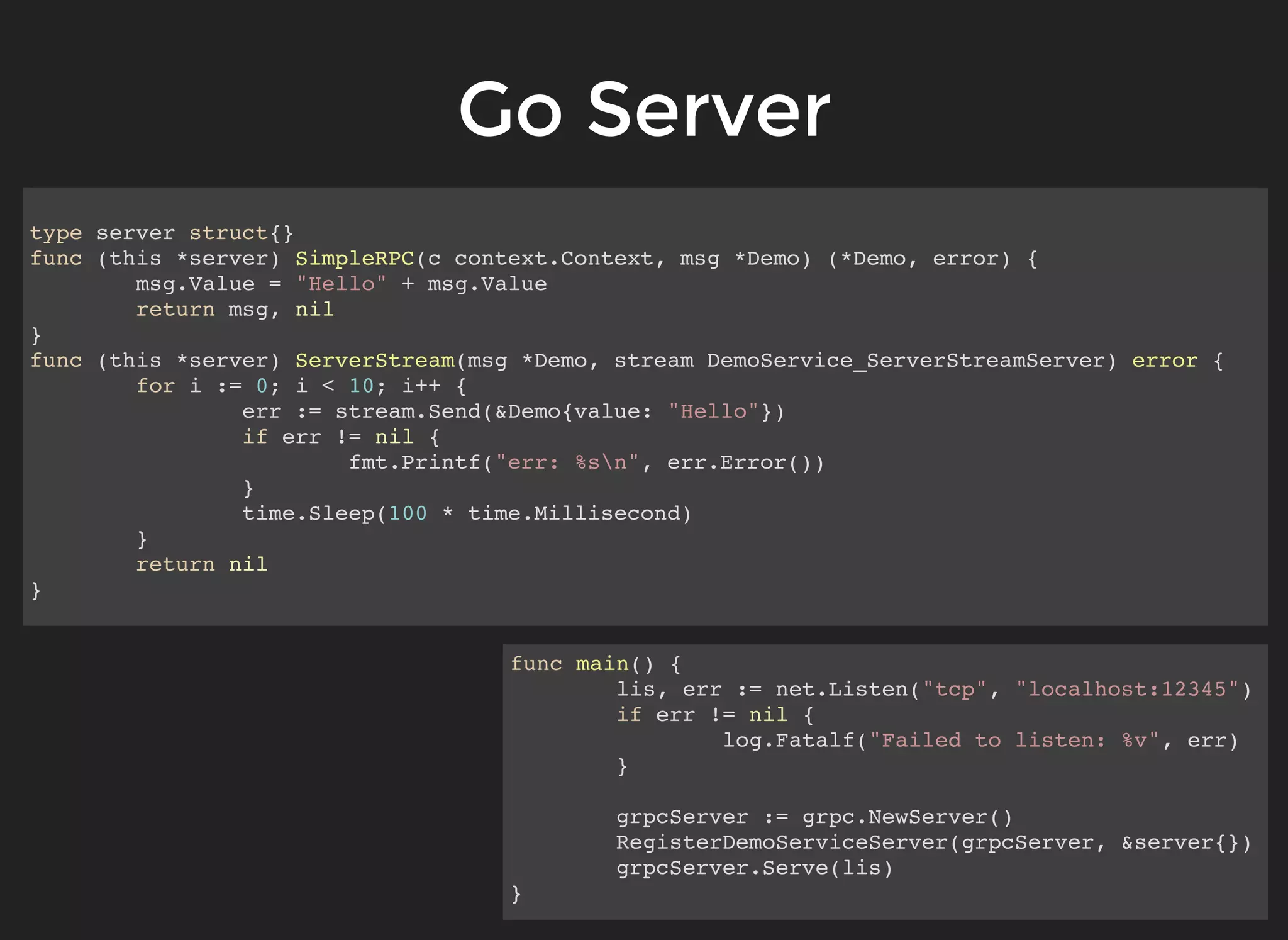 Go ServerGo Server type server struct{} func (this *server) SimpleRPC(c context.Context, msg *Demo) (*Demo, error) { msg.Value = "Hello" + msg.Value return msg, nil } func (this *server) ServerStream(msg *Demo, stream DemoService_ServerStreamServer) error { for i := 0; i < 10; i++ { err := stream.Send(&Demo{value: "Hello"}) if err != nil { fmt.Printf("err: %sn", err.Error()) } time.Sleep(100 * time.Millisecond) } return nil } func main() { lis, err := net.Listen("tcp", "localhost:12345") if err != nil { log.Fatalf("Failed to listen: %v", err) } grpcServer := grpc.NewServer() RegisterDemoServiceServer(grpcServer, &server{}) grpcServer.Serve(lis) } 