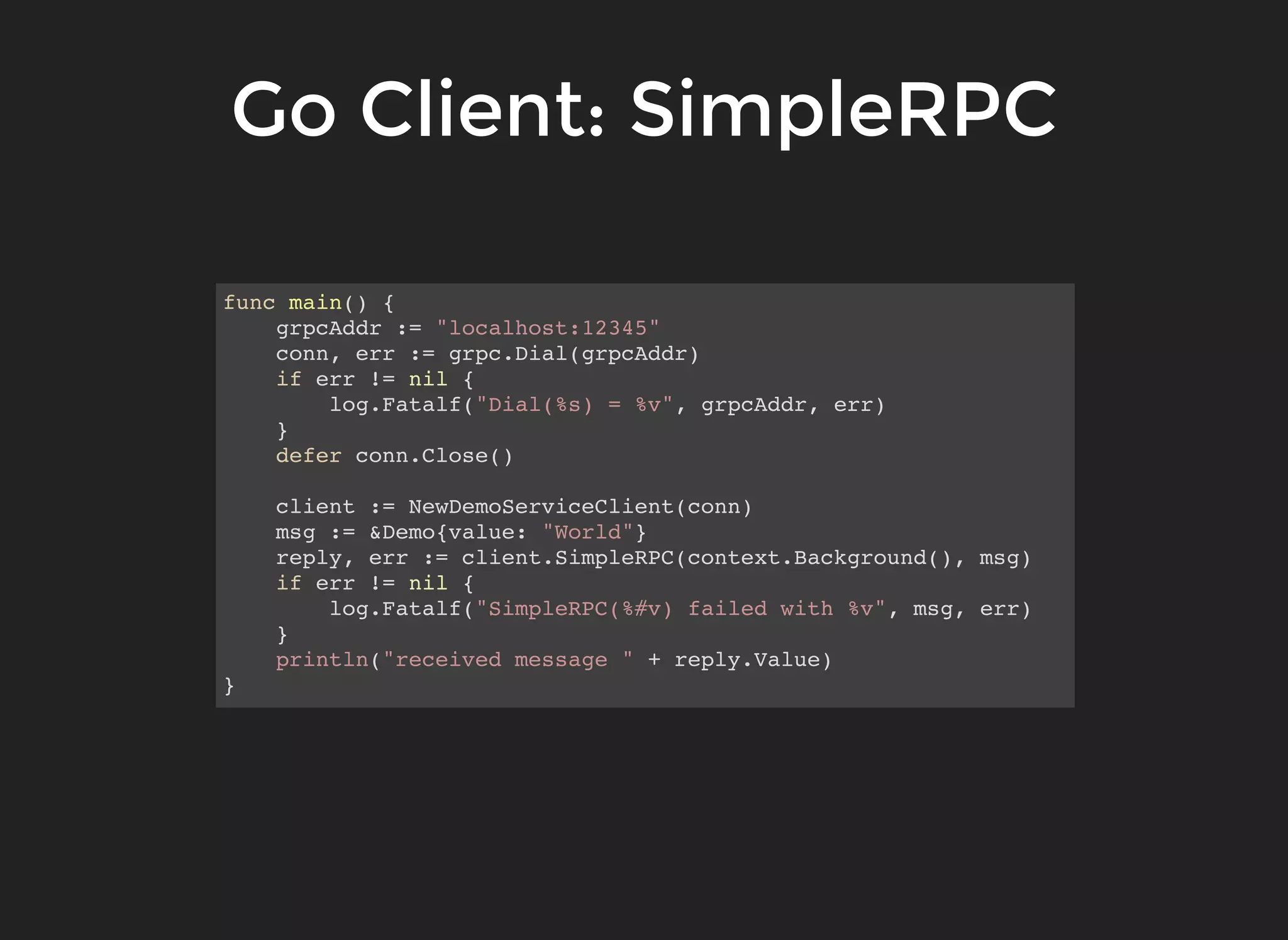 Go Client: SimpleRPCGo Client: SimpleRPC func main() { grpcAddr := "localhost:12345" conn, err := grpc.Dial(grpcAddr) if err != nil { log.Fatalf("Dial(%s) = %v", grpcAddr, err) } defer conn.Close() client := NewDemoServiceClient(conn) msg := &Demo{value: "World"} reply, err := client.SimpleRPC(context.Background(), msg) if err != nil { log.Fatalf("SimpleRPC(%#v) failed with %v", msg, err) } println("received message " + reply.Value) } 