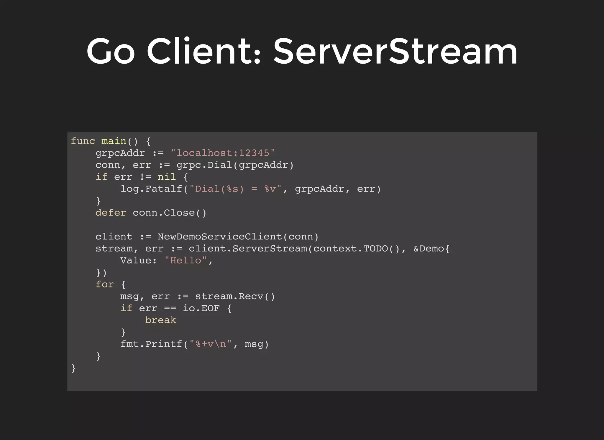 Go Client: ServerStreamGo Client: ServerStream func main() { grpcAddr := "localhost:12345" conn, err := grpc.Dial(grpcAddr) if err != nil { log.Fatalf("Dial(%s) = %v", grpcAddr, err) } defer conn.Close() client := NewDemoServiceClient(conn) stream, err := client.ServerStream(context.TODO(), &Demo{ Value: "Hello", }) for { msg, err := stream.Recv() if err == io.EOF { break } fmt.Printf("%+vn", msg) } } 