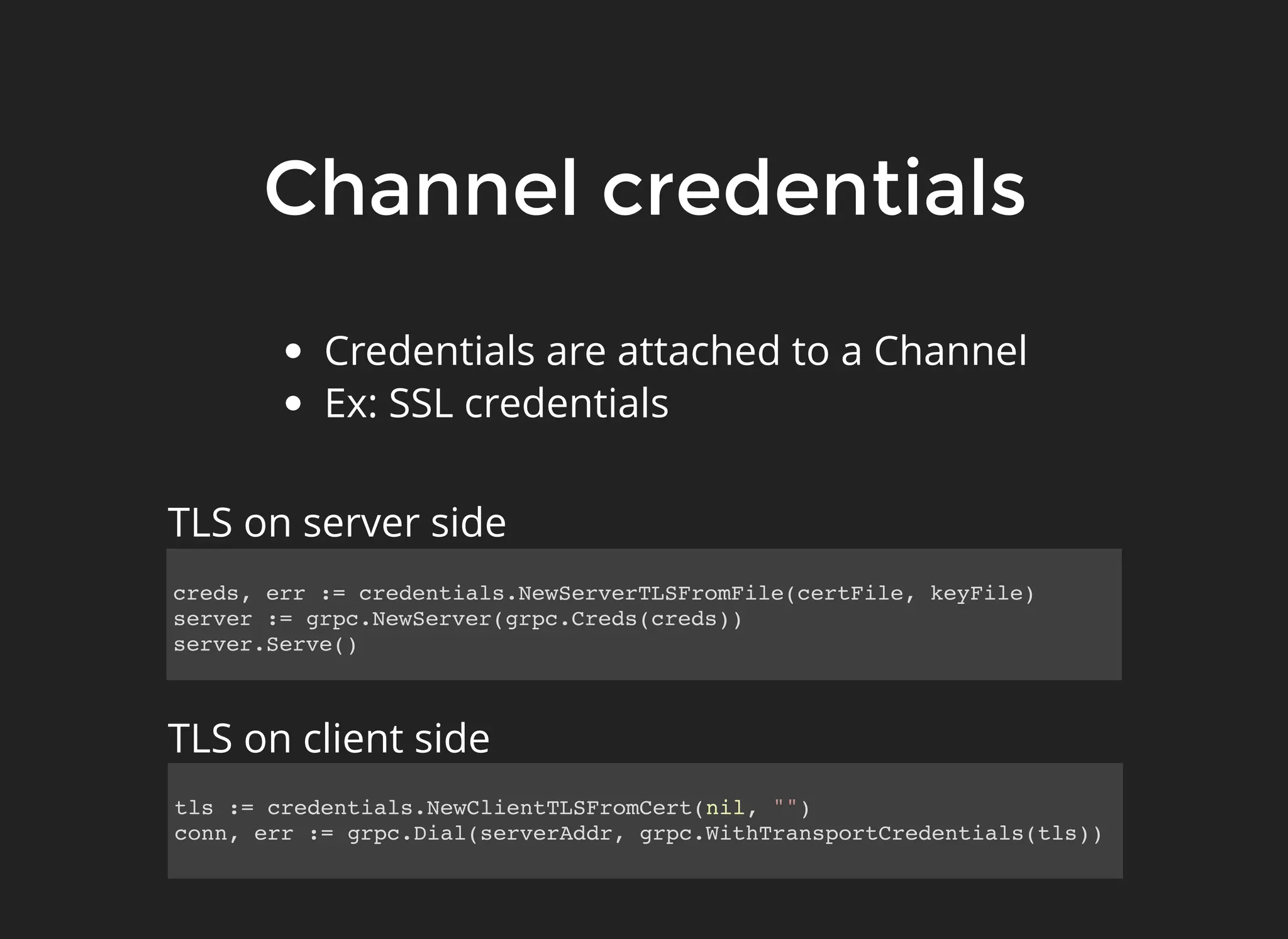 Channel credentialsChannel credentials Credentials are attached to a Channel Ex: SSL credentials tls := credentials.NewClientTLSFromCert(nil, "") conn, err := grpc.Dial(serverAddr, grpc.WithTransportCredentials(tls)) creds, err := credentials.NewServerTLSFromFile(certFile, keyFile) server := grpc.NewServer(grpc.Creds(creds)) server.Serve() TLS on server side TLS on client side 