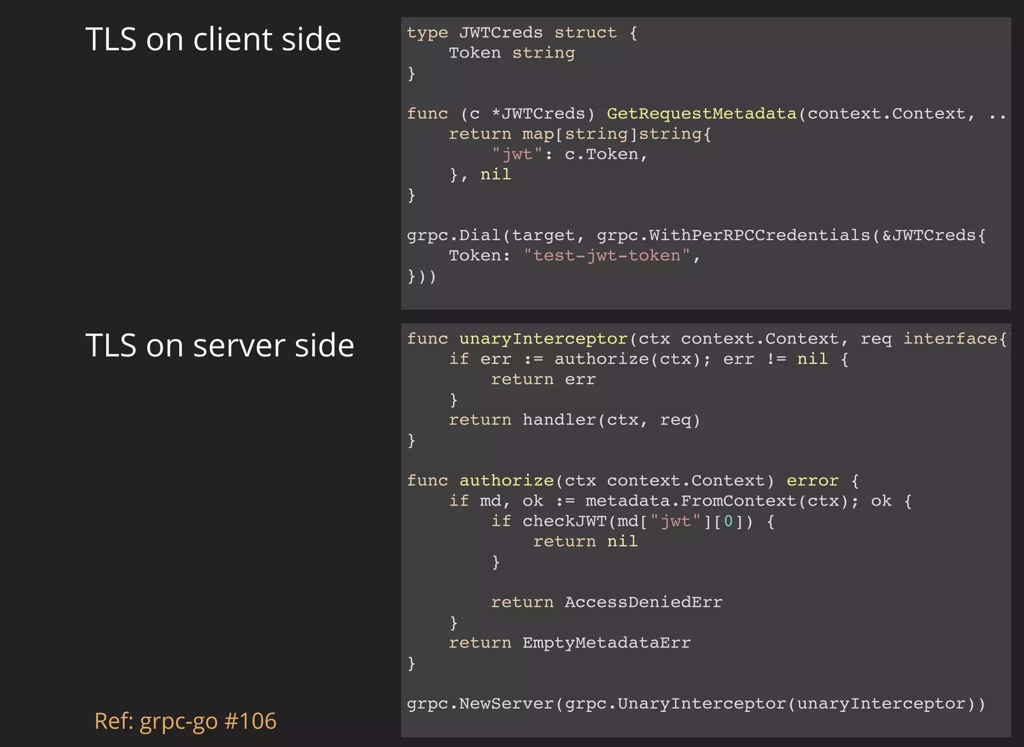 func unaryInterceptor(ctx context.Context, req interface{} if err := authorize(ctx); err != nil { return err } return handler(ctx, req) } func authorize(ctx context.Context) error { if md, ok := metadata.FromContext(ctx); ok { if checkJWT(md["jwt"][0]) { return nil } return AccessDeniedErr } return EmptyMetadataErr } grpc.NewServer(grpc.UnaryInterceptor(unaryInterceptor)) TLS on server side type JWTCreds struct { Token string } func (c *JWTCreds) GetRequestMetadata(context.Context, .. return map[string]string{ "jwt": c.Token, }, nil } grpc.Dial(target, grpc.WithPerRPCCredentials(&JWTCreds{ Token: "test-jwt-token", })) TLS on client side Ref: grpc-go #106 
