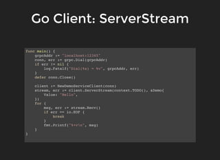 Go Client: ServerStreamGo Client: ServerStream
func main() {
grpcAddr := "localhost:12345"
conn, err := grpc.Dial(grpcAddr)
if err != nil {
log.Fatalf("Dial(%s) = %v", grpcAddr, err)
}
defer conn.Close()
client := NewDemoServiceClient(conn)
stream, err := client.ServerStream(context.TODO(), &Demo{
Value: "Hello",
})
for {
msg, err := stream.Recv()
if err == io.EOF {
break
}
fmt.Printf("%+vn", msg)
}
}
 
