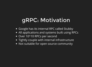 gRPC: MotivationgRPC: Motivation
Google has its internal RPC called Stubby
All applications and systems built using RPCs
Over 10^10 RPCs per second
Tightly couple with internal infrastructure
Not suitable for open source community
 