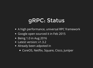 gRPC: StatusgRPC: Status
A high performance, universal RPC framework
Google open sourced it in Feb 2015
Being 1.0 in Aug 2016
Latest version: v1.3.2
Already been adpoted in
CoreOS, Netﬂix, Square, Cisco, Juniper
 