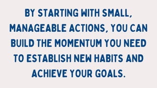 BY STARTING WITH SMALL,
MANAGEABLE ACTIONS, YOU CAN
BUILD THE MOMENTUM YOU NEED
TO ESTABLISH NEW HABITS AND
ACHIEVE YOUR G...