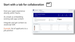 Host your app’s experience
directly within Teams
As simple as embedding
existing web app content
Integrate and get context via
JavaScript SDK
Example: list of applicants to a
job position
 