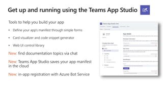 Tools to help you build your app
• Define your app’s manifest through simple forms
• Card visualizer and code snippet generator
• Web UI control library
New: find documentation topics via chat
New: Teams App Studio saves your app manifest
in the cloud
New: in-app registration with Azure Bot Service
 