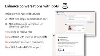 Integrate with Azure Bot Services
A. Start with simple command line bots
B. Natural language interaction for
advanced scenarios
New: send or receive files
New: interact with users in private chats
New: multiple structured commands
New: Bot Builder 4.0 SDK support
 
