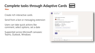 Create rich interactive cards
Send from a bot or messaging extension
Users can take quick actions like
comment, select options, set a date
Supported across Microsoft canvases:
Teams, Outlook, Windows
New
 