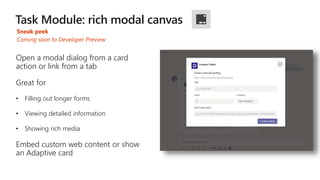 Sneak peek
Open a modal dialog from a card
action or link from a tab
Great for
• Filling out longer forms
• Viewing detailed information
• Showing rich media
Embed custom web content or show
an Adaptive card
Coming soon to Developer Preview
 